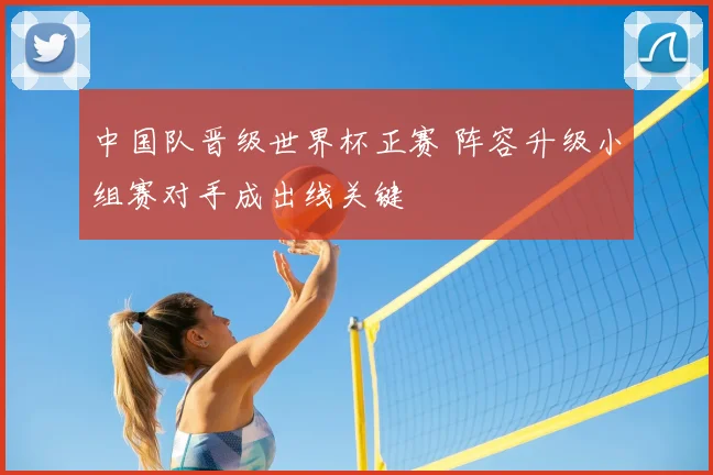 中国队晋级世界杯正赛 阵容升级小组赛对手成出线关键