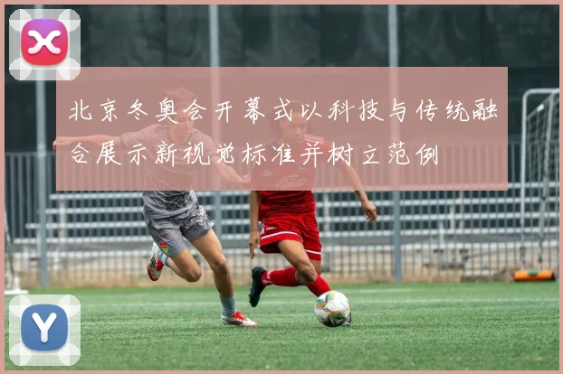 北京冬奥会开幕式以科技与传统融合展示新视觉标准并树立范例