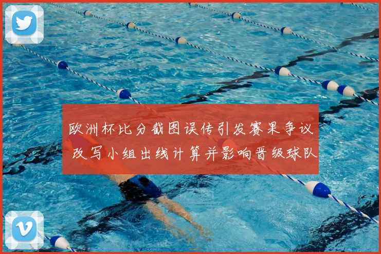欧洲杯比分截图误传引发赛果争议 改写小组出线计算并影响晋级球队名单