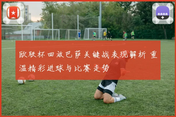 欧联杯回放巴萨关键战表现解析 重温精彩进球与比赛走势