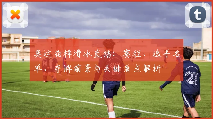 奥运花样滑冰直播：赛程、选手名单、夺牌前景与关键看点解析