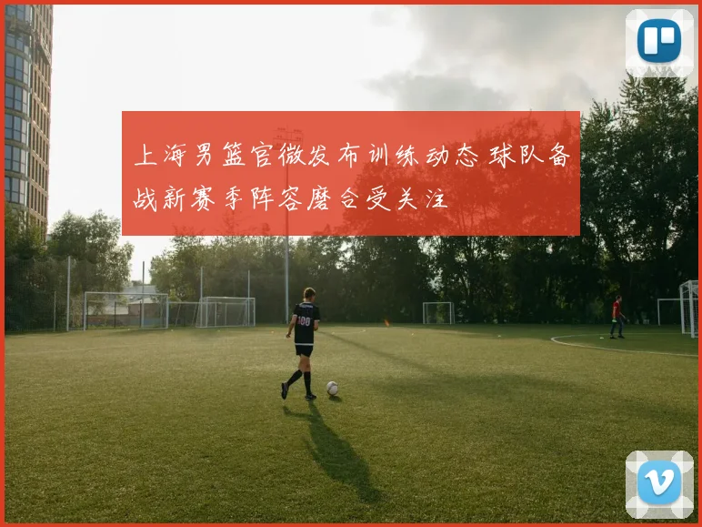 上海男篮官微发布训练动态 球队备战新赛季阵容磨合受关注
