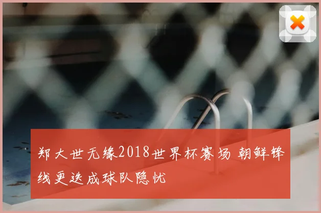 郑大世无缘2018世界杯赛场 朝鲜锋线更迭成球队隐忧