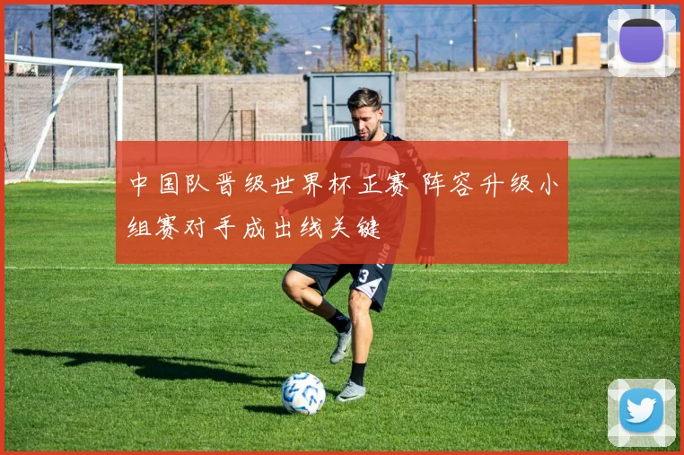 中国队晋级世界杯正赛 阵容升级小组赛对手成出线关键