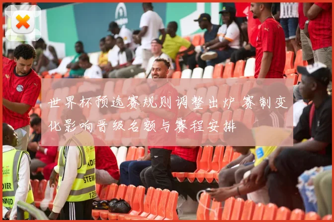 世界杯预选赛规则调整出炉 赛制变化影响晋级名额与赛程安排