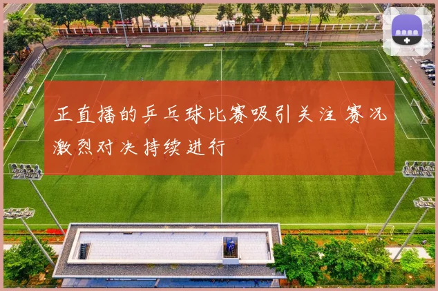 正直播的乒乓球比赛吸引关注 赛况激烈对决持续进行