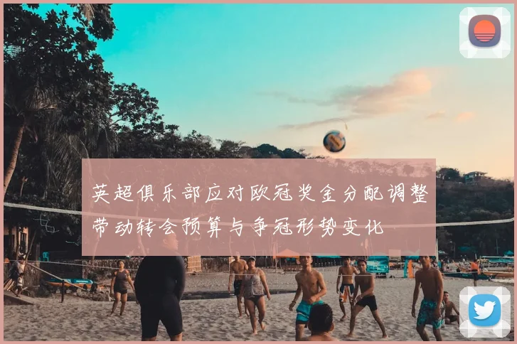 英超俱乐部应对欧冠奖金分配调整带动转会预算与争冠形势变化