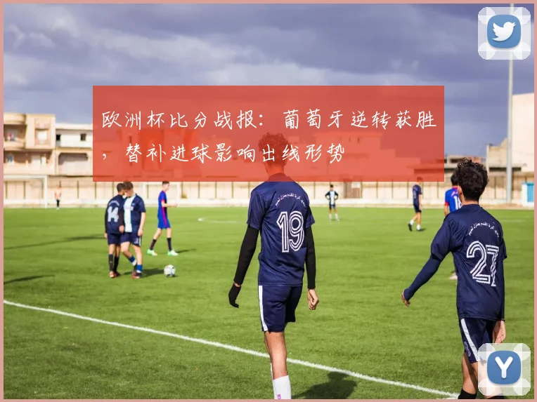欧洲杯比分战报：葡萄牙逆转获胜，替补进球影响出线形势