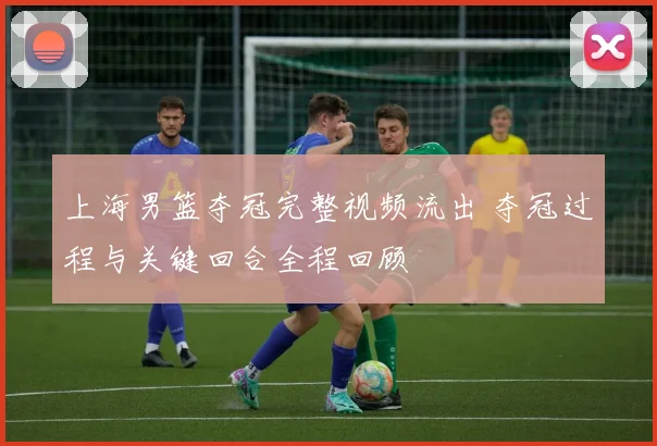 上海男篮夺冠完整视频流出 夺冠过程与关键回合全程回顾