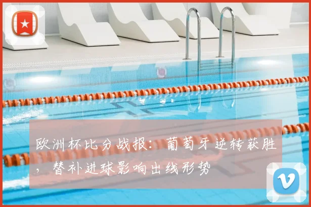 欧洲杯比分战报：葡萄牙逆转获胜，替补进球影响出线形势