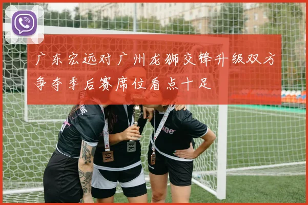 广东宏远对广州龙狮交锋升级双方争夺季后赛席位看点十足