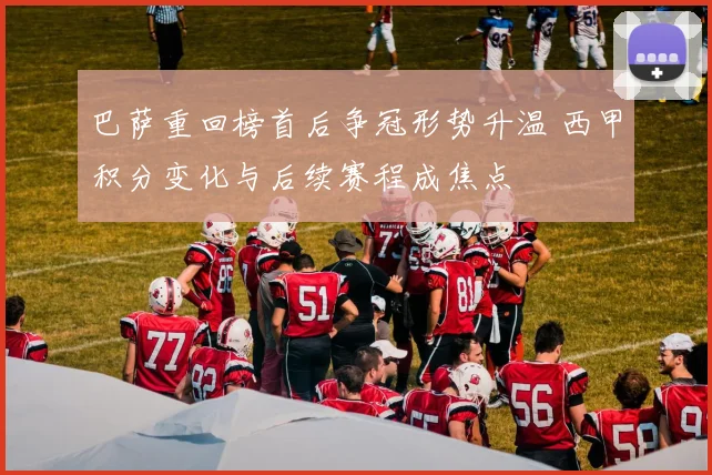 巴萨重回榜首后争冠形势升温 西甲积分变化与后续赛程成焦点