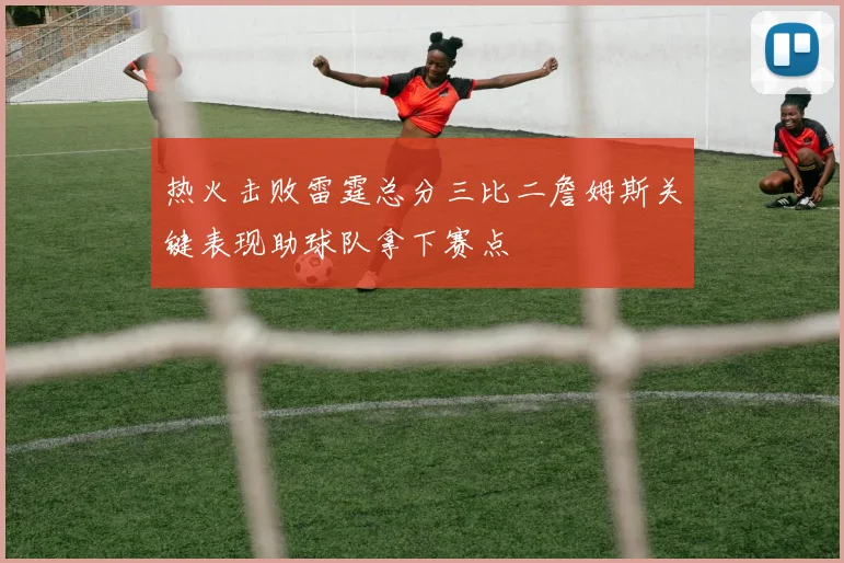 热火击败雷霆总分三比二詹姆斯关键表现助球队拿下赛点