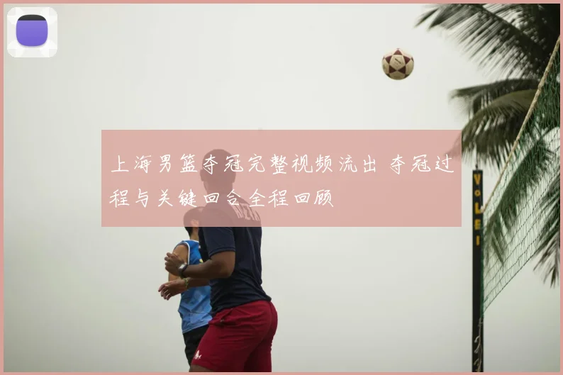 上海男篮夺冠完整视频流出 夺冠过程与关键回合全程回顾
