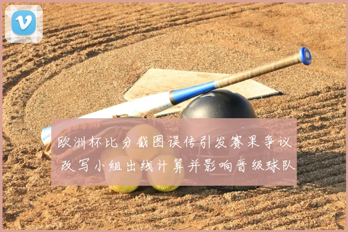 欧洲杯比分截图误传引发赛果争议 改写小组出线计算并影响晋级球队名单