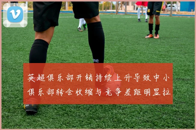 英超俱乐部开销持续上升导致中小俱乐部转会收缩与竞争差距明显拉大