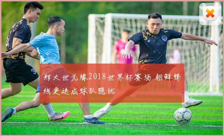 郑大世无缘2018世界杯赛场 朝鲜锋线更迭成球队隐忧