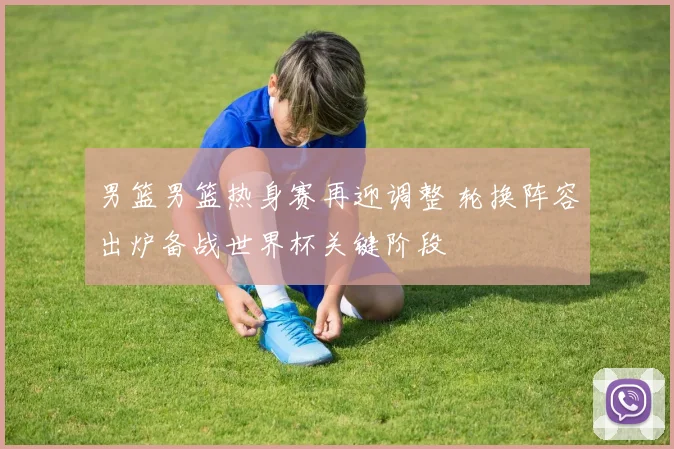 男篮男篮热身赛再迎调整 轮换阵容出炉备战世界杯关键阶段