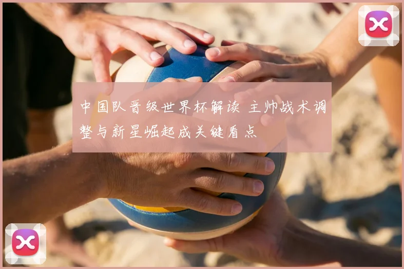 中国队晋级世界杯解读 主帅战术调整与新星崛起成关键看点