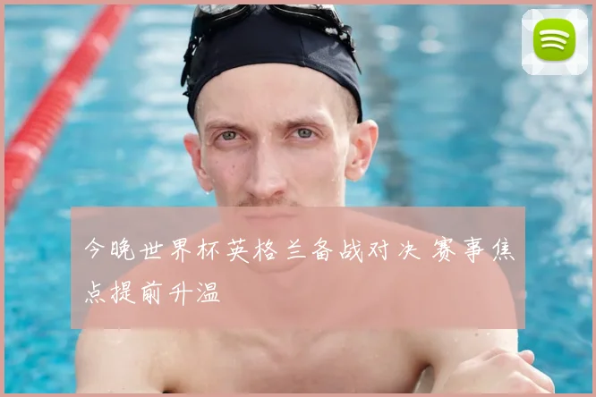 今晚世界杯英格兰备战对决 赛事焦点提前升温